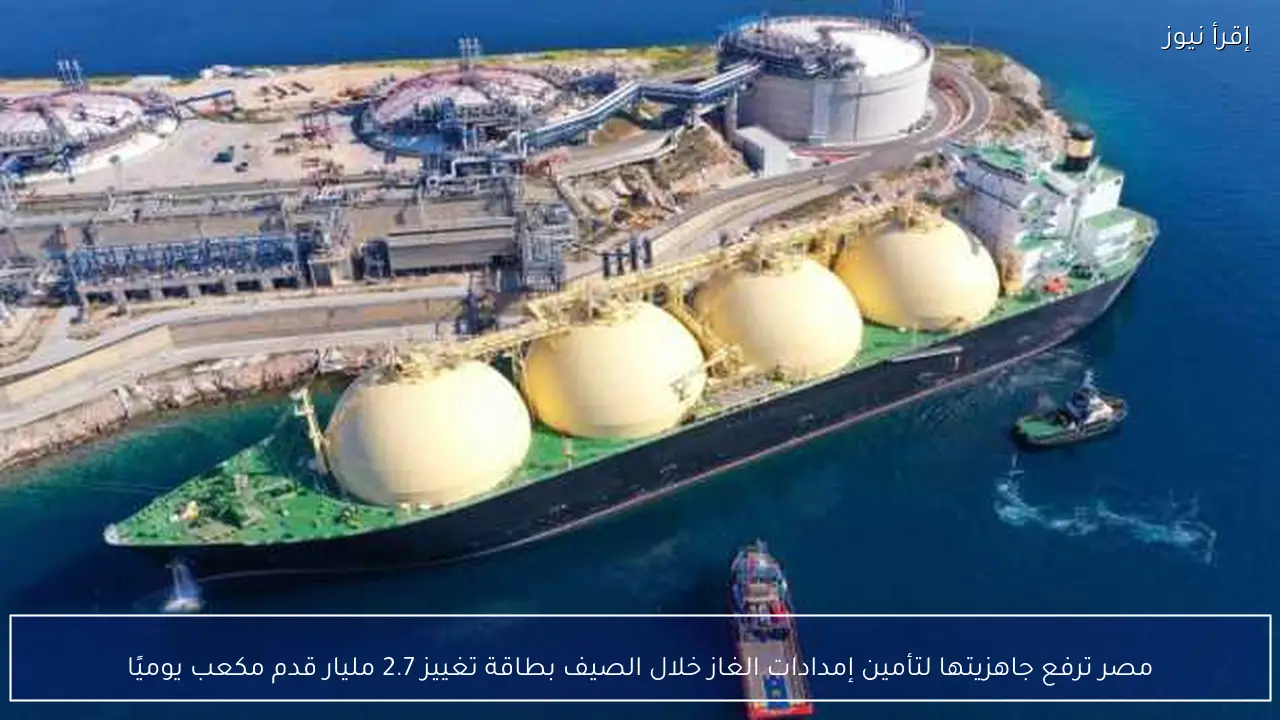 مصر ترفع جاهزيتها لتأمين إمدادات الغاز خلال الصيف بطاقة تغييز 2.7 مليار قدم مكعب يوميًا