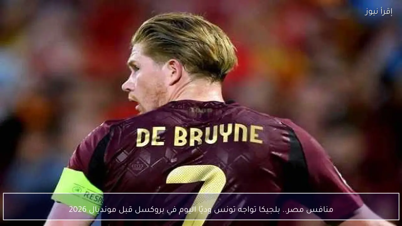 منافس مصر.. بلجيكا تواجه تونس وديًا اليوم في بروكسل قبل مونديال 2026