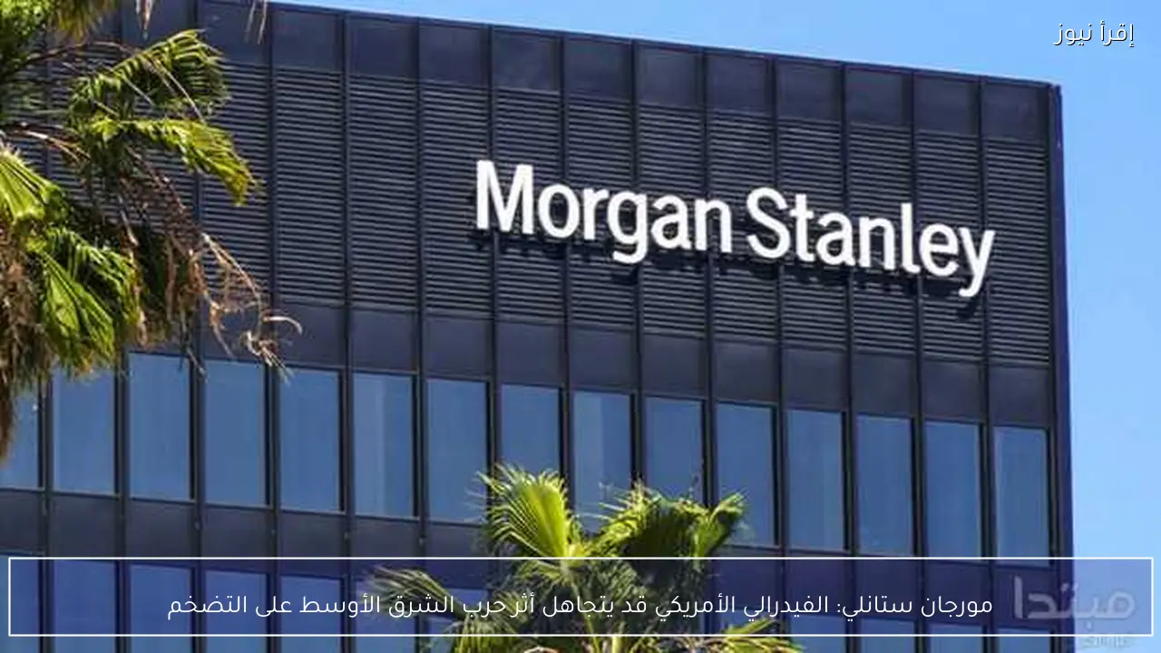 مورجان ستانلي: الفيدرالي الأمريكي قد يتجاهل أثر حرب الشرق الأوسط على التضخم